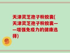 天津灵芝孢子粉胶囊(天津灵芝孢子粉胶囊——增强免疫力的健康选择)