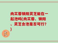 肉苁蓉锁阳灵芝能在一起泡吗(肉苁蓉、锁阳、灵芝合泡是否可行？)