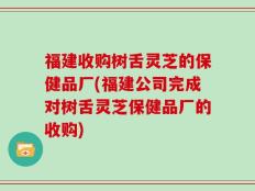 福建收购树舌灵芝的保健品厂(福建公司完成对树舌灵芝保健品厂的收购)