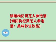 锁阳枸杞灵芝人参泡酒(锁阳枸杞灵芝人参泡酒：美味养生饮品)