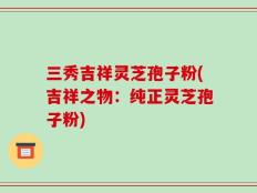 三秀吉祥灵芝孢子粉(吉祥之物：纯正灵芝孢子粉)