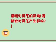 酒精对灵芝的影响(酒精会对灵芝产生影响？)