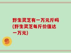 野生灵芝有一万元斤吗(野生灵芝每斤价值达一万元)