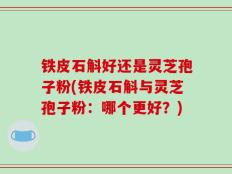 铁皮石斛好还是灵芝孢子粉(铁皮石斛与灵芝孢子粉：哪个更好？)