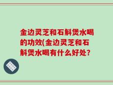 金边灵芝和石斛煲水喝的功效(金边灵芝和石斛煲水喝有什么好处？