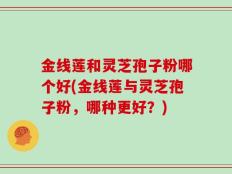 金线莲和灵芝孢子粉哪个好(金线莲与灵芝孢子粉，哪种更好？)