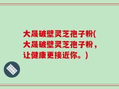 大晟破壁灵芝孢子粉(大晟破壁灵芝孢子粉，让健康更接近你。)