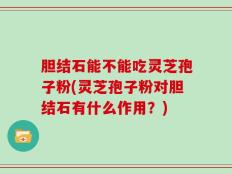 胆结石能不能吃灵芝孢子粉(灵芝孢子粉对胆结石有什么作用？)