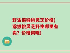 野生猕猴桃灵芝价格(猕猴桃灵芝野生哪里有卖？价格揭晓)
