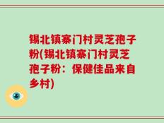 锡北镇寨门村灵芝孢子粉(锡北镇寨门村灵芝孢子粉：保健佳品来自乡村)