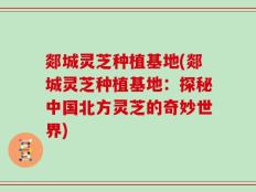 郯城灵芝种植基地(郯城灵芝种植基地：探秘中国北方灵芝的奇妙世界)