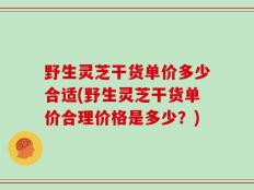 野生灵芝干货单价多少合适(野生灵芝干货单价合理价格是多少？)