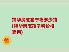 锦华灵芝孢子粉多少钱(锦华灵芝孢子粉价格查询)