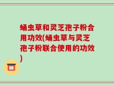 蛹虫草和灵芝孢子粉合用功效(蛹虫草与灵芝孢子粉联合使用的功效)