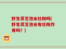 野生灵芝泡水壮阳吗(野生灵芝泡水有壮阳作用吗？)