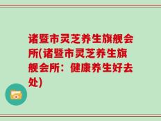 诸暨市灵芝养生旗舰会所(诸暨市灵芝养生旗舰会所：健康养生好去处)