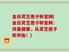 金日灵芝孢子粉官网(金日灵芝孢子粉官网：改善健康，从灵芝孢子粉开始！)