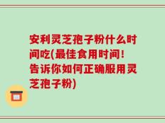 安利灵芝孢子粉什么时间吃(最佳食用时间！告诉你如何正确服用灵芝孢子粉)