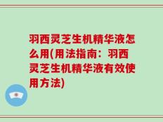 羽西灵芝生机精华液怎么用(用法指南：羽西灵芝生机精华液有效使用方法)