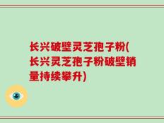 长兴破壁灵芝孢子粉(长兴灵芝孢子粉破壁销量持续攀升)