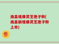 南昌增康灵芝孢子粉(南昌新增康灵芝孢子粉上市)