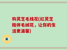 钩灵芝毛线花(红灵芝陪伴毛绒花，让你的生活更温馨)