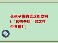 长孢子粉的灵芝能吃吗(“长孢子粉”灵芝可否食用？)