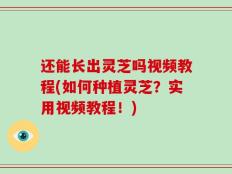 还能长出灵芝吗视频教程(如何种植灵芝？实用视频教程！)