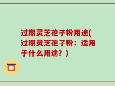 过期灵芝孢子粉用途(过期灵芝孢子粉：适用于什么用途？)