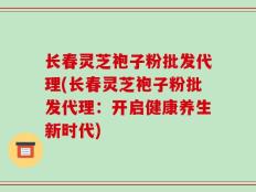 长春灵芝袍子粉批发代理(长春灵芝袍子粉批发代理：开启健康养生新时代)