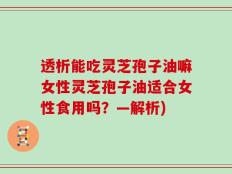 透析能吃灵芝孢子油嘛女性灵芝孢子油适合女性食用吗？—解析)