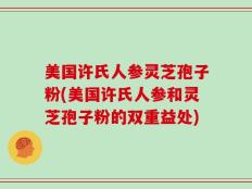 美国许氏人参灵芝孢子粉(美国许氏人参和灵芝孢子粉的双重益处)