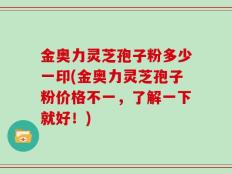 金奥力灵芝孢子粉多少一印(金奥力灵芝孢子粉价格不一，了解一下就好！)