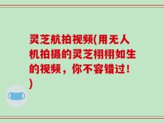 灵芝航拍视频(用无人机拍摄的灵芝栩栩如生的视频，你不容错过！)