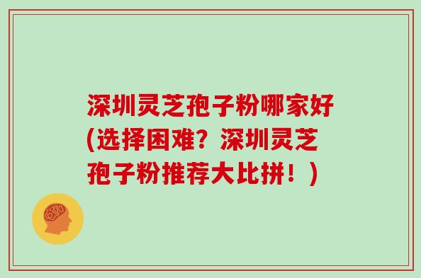 深圳灵芝孢子粉哪家好(选择困难?深圳灵芝孢子粉推荐大比拼!)