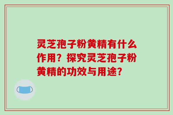 灵芝孢子粉黄精有什么作用?探究灵芝孢子粉黄精的功效与用途?
