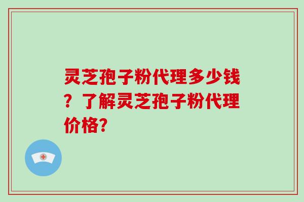 灵芝孢子粉代理多少钱？了解灵芝孢子粉代理价格？