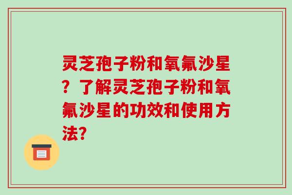 灵芝孢子粉和氧氟沙星?了解灵芝孢子粉和氧氟沙星的功效和使用方法?