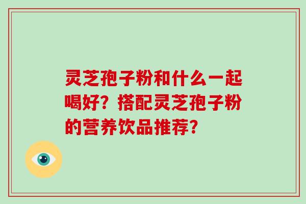 灵芝孢子粉和什么一起喝好?搭配灵芝孢子粉的营养饮品推荐?
