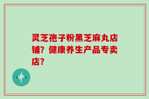 灵芝孢子粉黑芝麻丸店铺？健康养生产品专卖店？