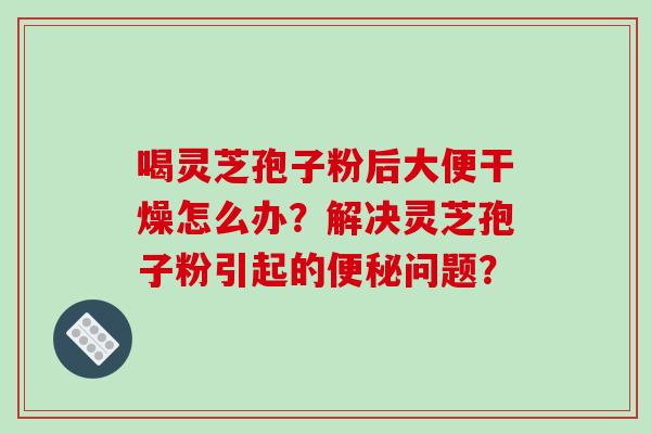 喝灵芝孢子粉后大便干燥怎么办?解决灵芝孢子粉引起的便秘问题?