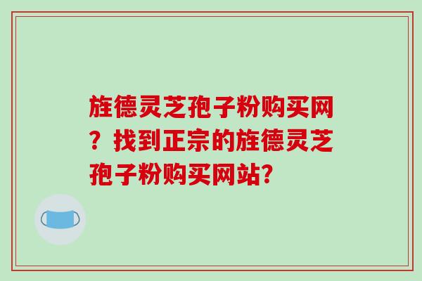 旌德灵芝孢子粉购买网?找到正宗的旌德灵芝孢子粉购买网站?
