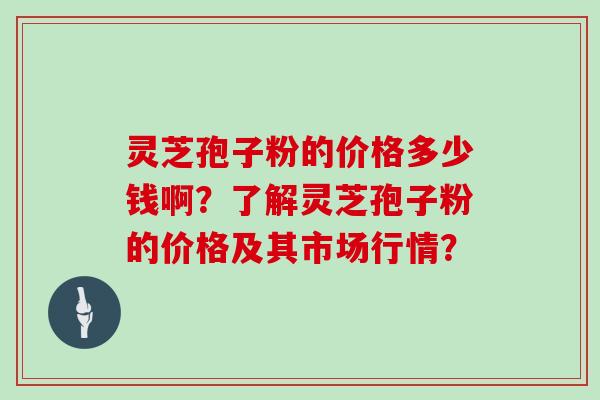 灵芝孢子粉的价格多少钱啊?了解灵芝孢子粉的价格及其市场行情?