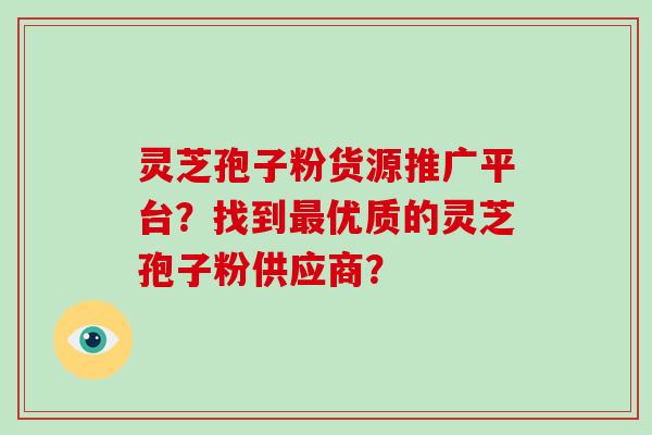 灵芝孢子粉货源推广平台？找到最优质的灵芝孢子粉供应商？