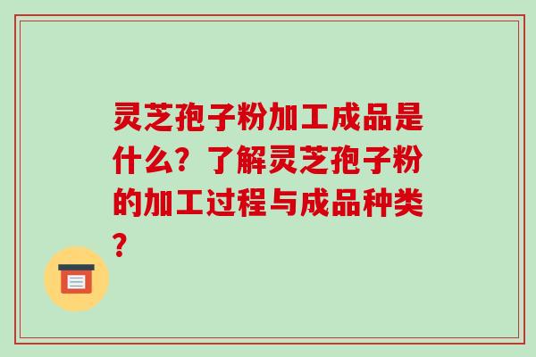 灵芝孢子粉加工成品是什么?了解灵芝孢子粉的加工过程与成品种类?
