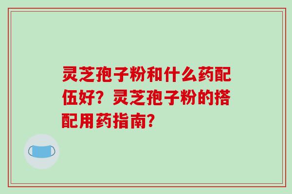 灵芝孢子粉和什么药配伍好?灵芝孢子粉的搭配用药指南?
