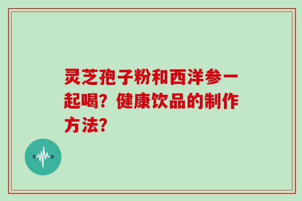 灵芝孢子粉和西洋参一起喝?健康饮品的制作方法?
