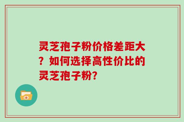 灵芝孢子粉价格差距大？如何选择高性价比的灵芝孢子粉？