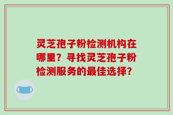 灵芝孢子粉检测机构在哪里？寻找灵芝孢子粉检测服务的最佳选择？