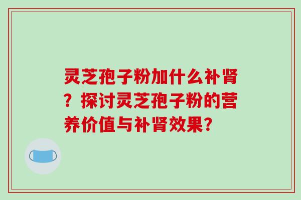 灵芝孢子粉加什么补肾?探讨灵芝孢子粉的营养价值与补肾效果?